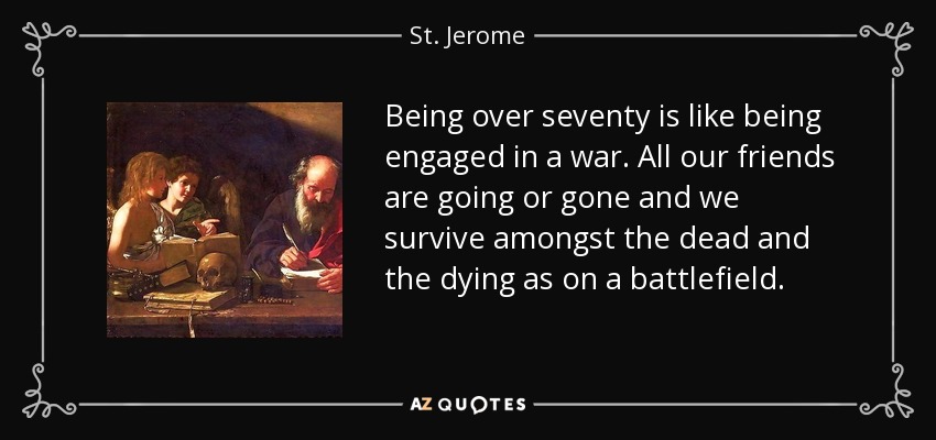 Being over seventy is like being engaged in a war. All our friends are going or gone and we survive amongst the dead and the dying as on a battlefield. - St. Jerome