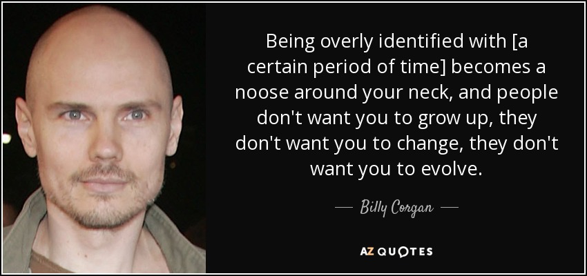 Being overly identified with [a certain period of time] becomes a noose around your neck, and people don't want you to grow up, they don't want you to change, they don't want you to evolve. - Billy Corgan