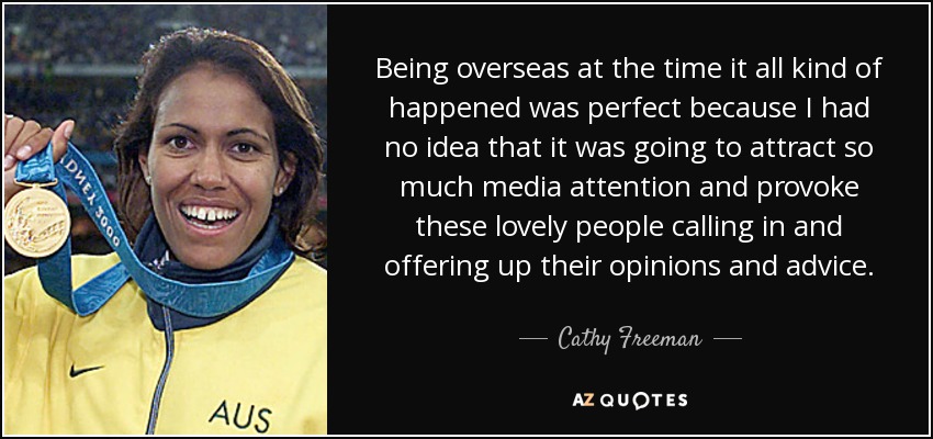 Being overseas at the time it all kind of happened was perfect because I had no idea that it was going to attract so much media attention and provoke these lovely people calling in and offering up their opinions and advice. - Cathy Freeman