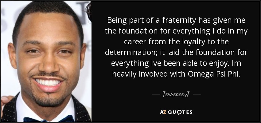 Being part of a fraternity has given me the foundation for everything I do in my career from the loyalty to the determination; it laid the foundation for everything Ive been able to enjoy. Im heavily involved with Omega Psi Phi. - Terrence J