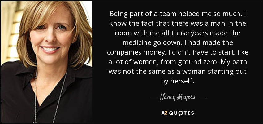 Being part of a team helped me so much. I know the fact that there was a man in the room with me all those years made the medicine go down. I had made the companies money. I didn't have to start, like a lot of women, from ground zero. My path was not the same as a woman starting out by herself. - Nancy Meyers