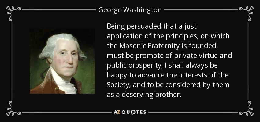 Being persuaded that a just application of the principles, on which the Masonic Fraternity is founded, must be promote of private virtue and public prosperity, I shall always be happy to advance the interests of the Society, and to be considered by them as a deserving brother. - George Washington