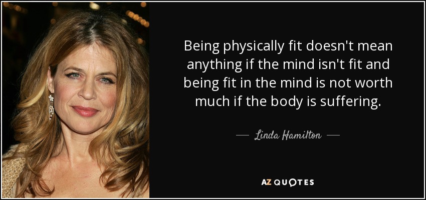 Being physically fit doesn't mean anything if the mind isn't fit and being fit in the mind is not worth much if the body is suffering. - Linda Hamilton