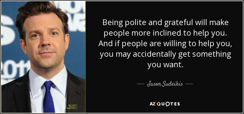 Being polite and grateful will make people more inclined to help you. And if people are willing to help you, you may accidentally get something you want. - Jason Sudeikis