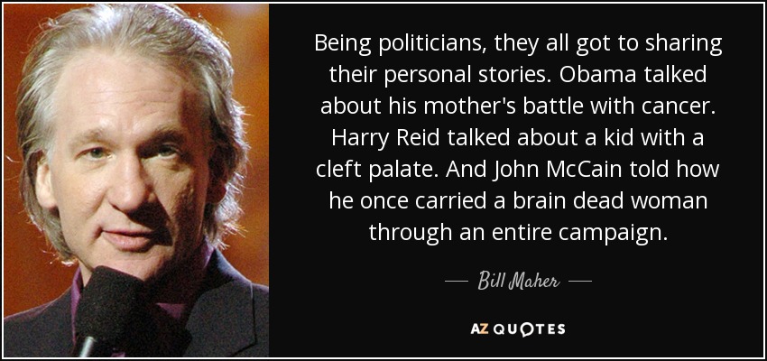 Being politicians, they all got to sharing their personal stories. Obama talked about his mother's battle with cancer. Harry Reid talked about a kid with a cleft palate. And John McCain told how he once carried a brain dead woman through an entire campaign. - Bill Maher