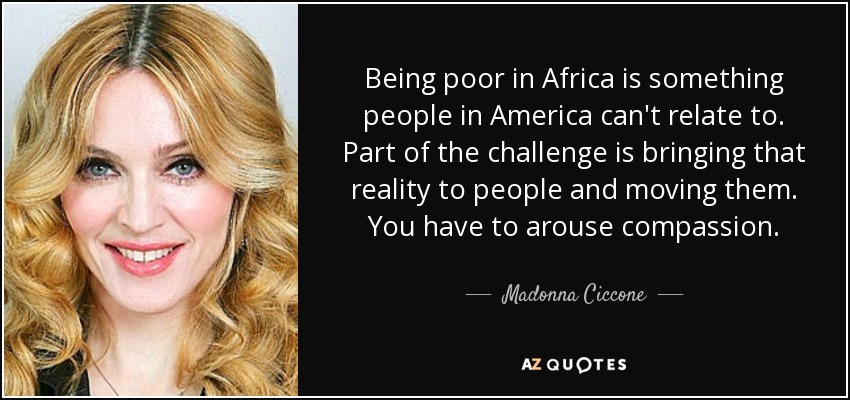 Being poor in Africa is something people in America can't relate to. Part of the challenge is bringing that reality to people and moving them. You have to arouse compassion. - Madonna Ciccone