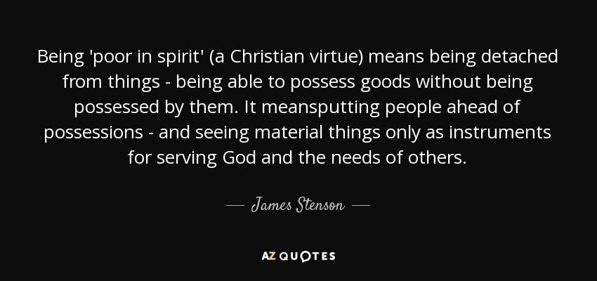 Being 'poor in spirit' (a Christian virtue) means being detached from things - being able to possess goods without being possessed by them. It meansputting people ahead of possessions - and seeing material things only as instruments for serving God and the needs of others. - James Stenson