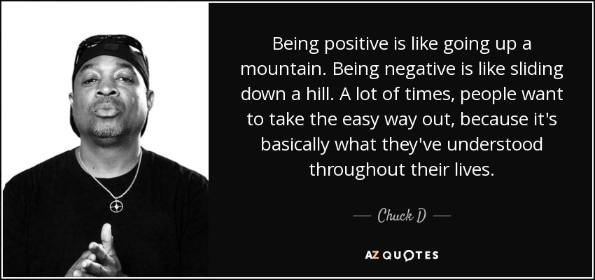 Being positive is like going up a mountain. Being negative is like sliding down a hill. A lot of times, people want to take the easy way out, because it's basically what they've understood throughout their lives. - Chuck D