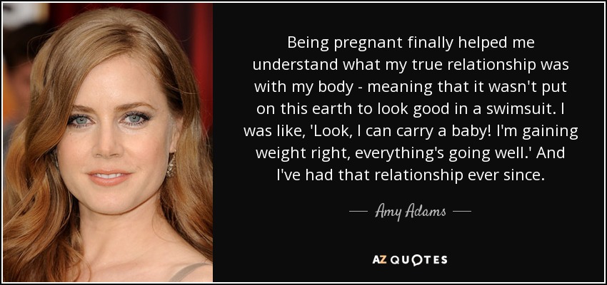 Being pregnant finally helped me understand what my true relationship was with my body - meaning that it wasn't put on this earth to look good in a swimsuit. I was like, 'Look, I can carry a baby! I'm gaining weight right, everything's going well.' And I've had that relationship ever since. - Amy Adams