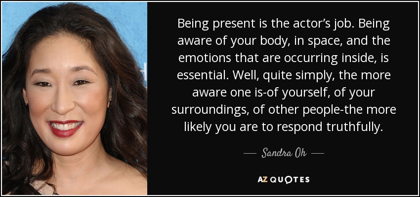 Being present is the actor’s job. Being aware of your body, in space, and the emotions that are occurring inside, is essential. Well, quite simply, the more aware one is-of yourself, of your surroundings, of other people-the more likely you are to respond truthfully. - Sandra Oh