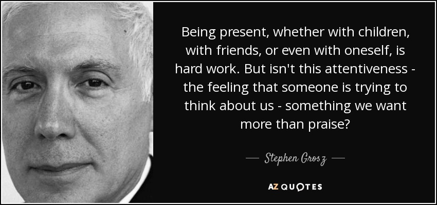 Being present, whether with children, with friends, or even with oneself, is hard work. But isn't this attentiveness - the feeling that someone is trying to think about us - something we want more than praise? - Stephen Grosz