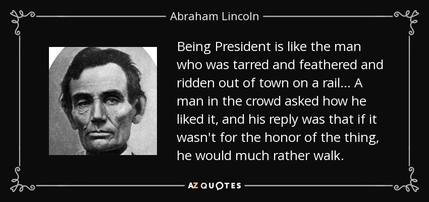 Being President is like the man who was tarred and feathered and ridden out of town on a rail... A man in the crowd asked how he liked it, and his reply was that if it wasn't for the honor of the thing, he would much rather walk. - Abraham Lincoln