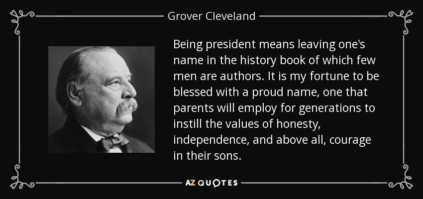 Being president means leaving one's name in the history book of which few men are authors. It is my fortune to be blessed with a proud name, one that parents will employ for generations to instill the values of honesty, independence, and above all, courage in their sons. - Grover Cleveland
