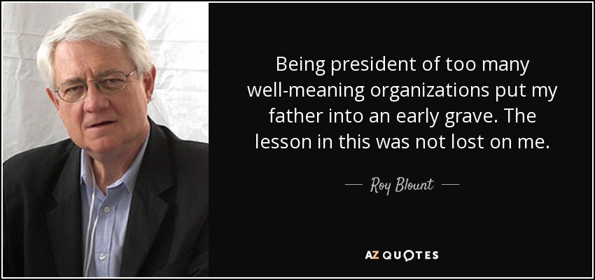 Being president of too many well-meaning organizations put my father into an early grave. The lesson in this was not lost on me. - Roy Blount, Jr.