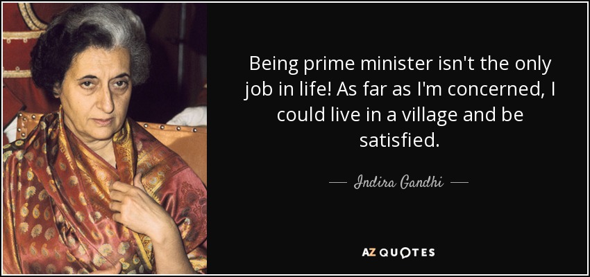 Being prime minister isn't the only job in life! As far as I'm concerned, I could live in a village and be satisfied. - Indira Gandhi