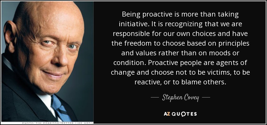 Being proactive is more than taking initiative. It is recognizing that we are responsible for our own choices and have the freedom to choose based on principles and values rather than on moods or condition. Proactive people are agents of change and choose not to be victims, to be reactive, or to blame others. - Stephen Covey
