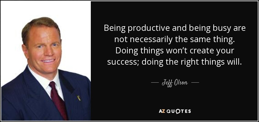 Being productive and being busy are not necessarily the same thing. Doing things won’t create your success; doing the right things will. - Jeff Olson