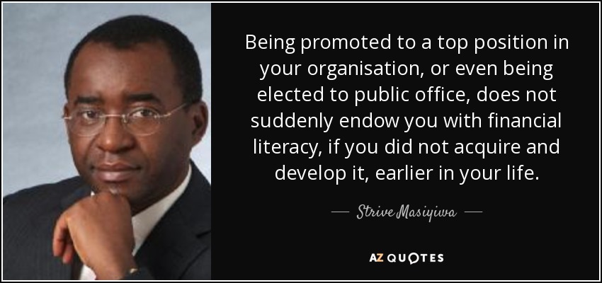 Being promoted to a top position in your organisation, or even being elected to public office, does not suddenly endow you with financial literacy, if you did not acquire and develop it, earlier in your life. - Strive Masiyiwa