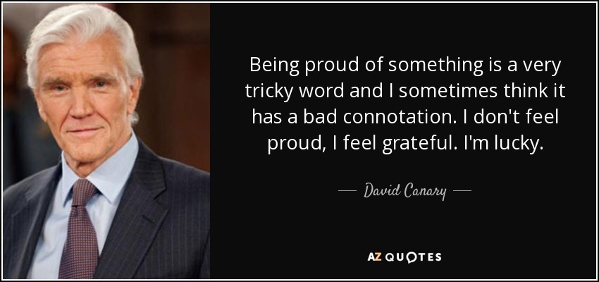 Being proud of something is a very tricky word and I sometimes think it has a bad connotation. I don't feel proud, I feel grateful. I'm lucky. - David Canary