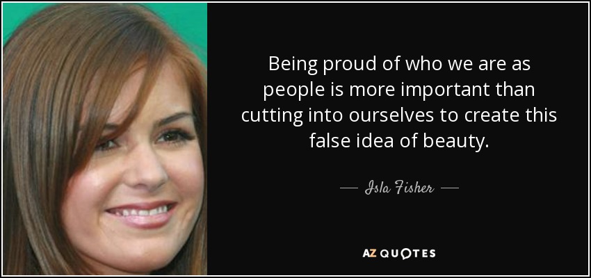 Being proud of who we are as people is more important than cutting into ourselves to create this false idea of beauty. - Isla Fisher