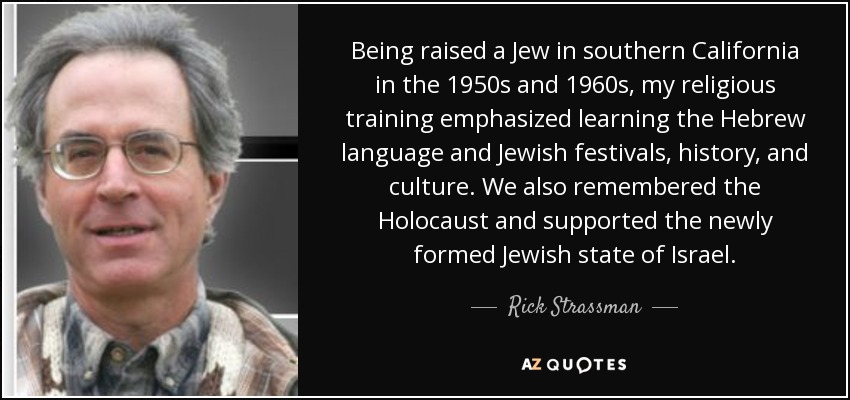 Being raised a Jew in southern California in the 1950s and 1960s, my religious training emphasized learning the Hebrew language and Jewish festivals, history, and culture. We also remembered the Holocaust and supported the newly formed Jewish state of Israel. - Rick Strassman