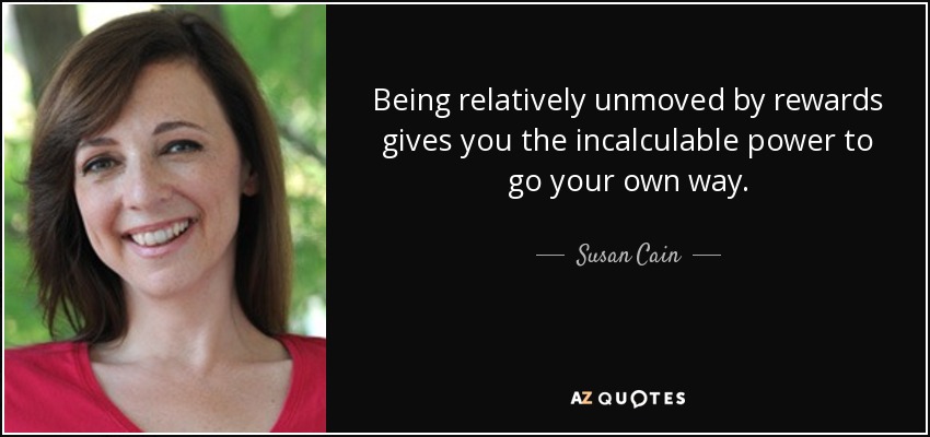 Being relatively unmoved by rewards gives you the incalculable power to go your own way. - Susan Cain
