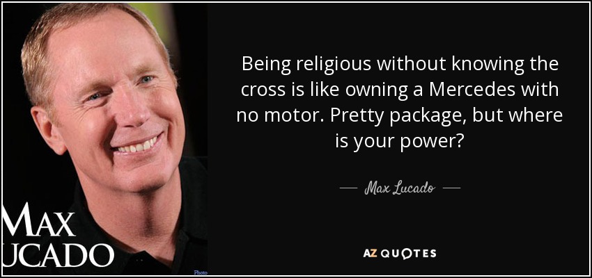 Being religious without knowing the cross is like owning a Mercedes with no motor. Pretty package, but where is your power? - Max Lucado