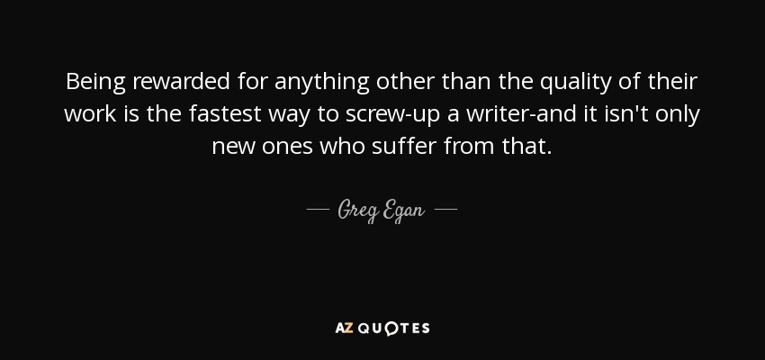 Being rewarded for anything other than the quality of their work is the fastest way to screw-up a writer-and it isn't only new ones who suffer from that. - Greg Egan