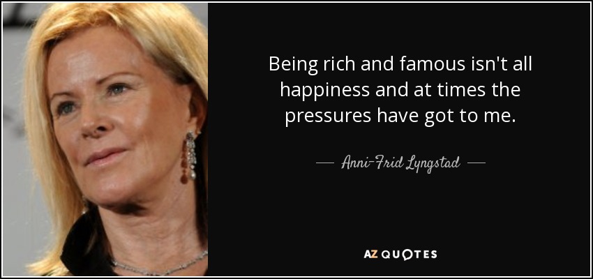 Being rich and famous isn't all happiness and at times the pressures have got to me. - Anni-Frid Lyngstad