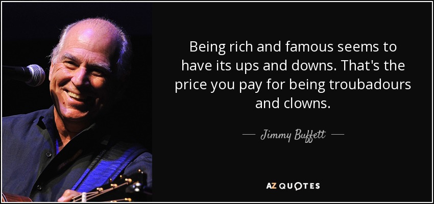 Being rich and famous seems to have its ups and downs. That's the price you pay for being troubadours and clowns. - Jimmy Buffett