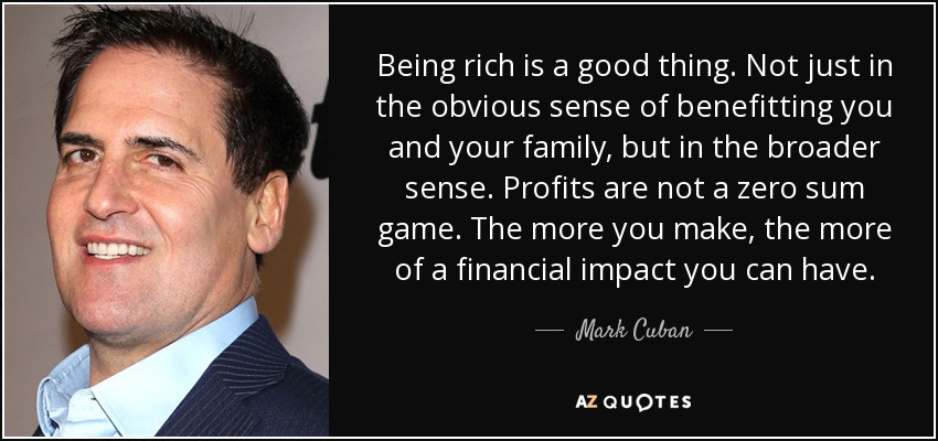 Being rich is a good thing. Not just in the obvious sense of benefitting you and your family, but in the broader sense. Profits are not a zero sum game. The more you make, the more of a financial impact you can have. - Mark Cuban