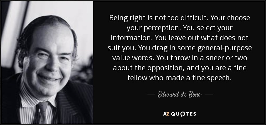 Being right is not too difficult. Your choose your perception. You select your information. You leave out what does not suit you. You drag in some general-purpose value words. You throw in a sneer or two about the opposition, and you are a fine fellow who made a fine speech. - Edward de Bono