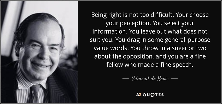 Being right is not too difficult. Your choose your perception. You select your information. You leave out what does not suit you. You drag in some general-purpose value words. You throw in a sneer or two about the opposition, and you are a fine fellow who made a fine speech. - Edward de Bono