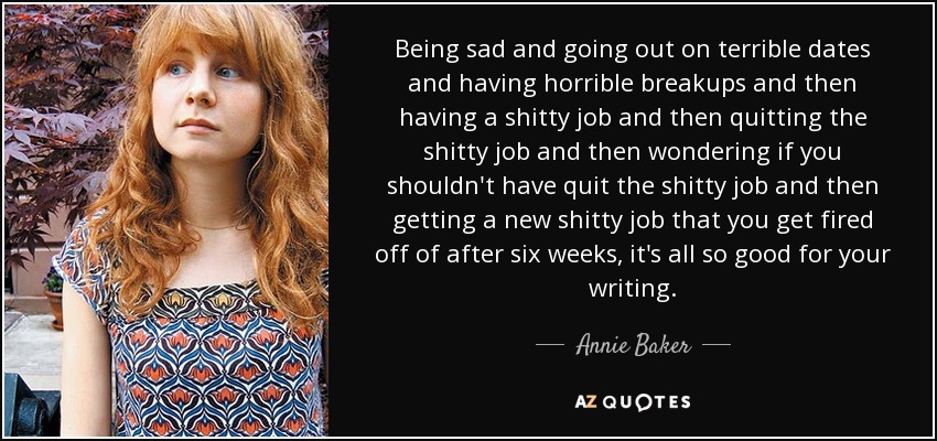 Being sad and going out on terrible dates and having horrible breakups and then having a shitty job and then quitting the shitty job and then wondering if you shouldn't have quit the shitty job and then getting a new shitty job that you get fired off of after six weeks, it's all so good for your writing. - Annie Baker