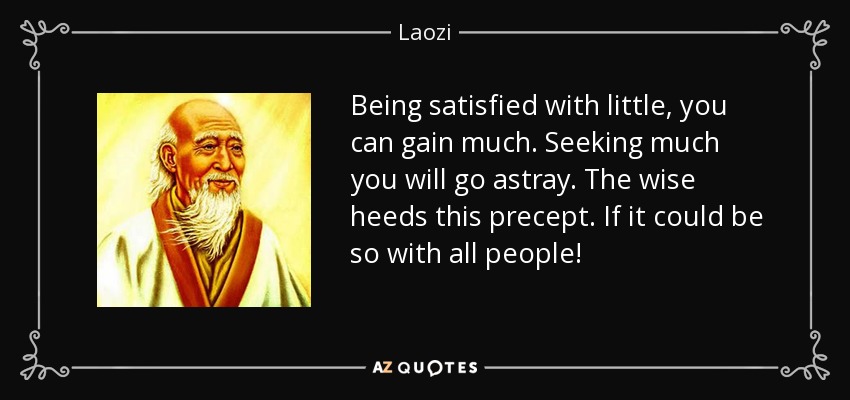 Being satisfied with little, you can gain much. Seeking much you will go astray. The wise heeds this precept. If it could be so with all people! - Laozi