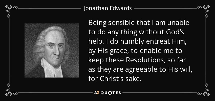 Being sensible that I am unable to do any thing without God's help, I do humbly entreat Him, by His grace, to enable me to keep these Resolutions, so far as they are agreeable to His will, for Christ's sake. - Jonathan Edwards
