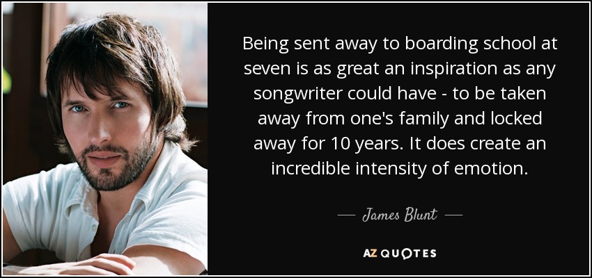Being sent away to boarding school at seven is as great an inspiration as any songwriter could have - to be taken away from one's family and locked away for 10 years. It does create an incredible intensity of emotion. - James Blunt