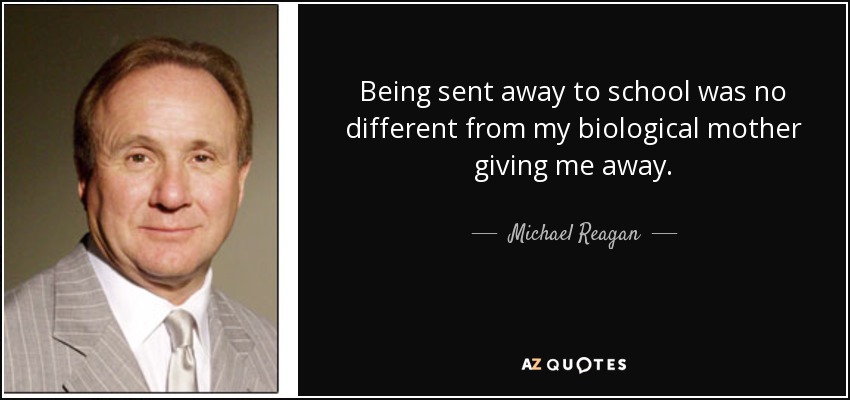 Being sent away to school was no different from my biological mother giving me away. - Michael Reagan