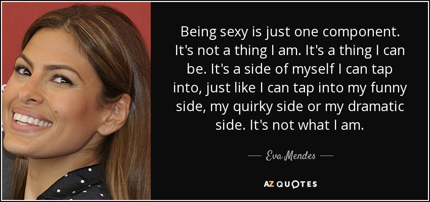 Being sexy is just one component. It's not a thing I am. It's a thing I can be. It's a side of myself I can tap into, just like I can tap into my funny side, my quirky side or my dramatic side. It's not what I am. - Eva Mendes