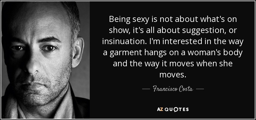 Being sexy is not about what's on show, it's all about suggestion, or insinuation. I'm interested in the way a garment hangs on a woman's body and the way it moves when she moves. - Francisco Costa