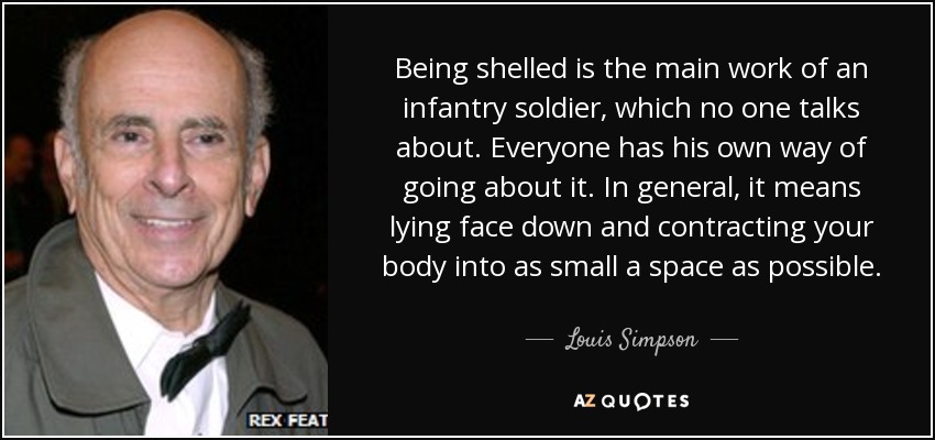 Being shelled is the main work of an infantry soldier, which no one talks about. Everyone has his own way of going about it. In general, it means lying face down and contracting your body into as small a space as possible. - Louis Simpson