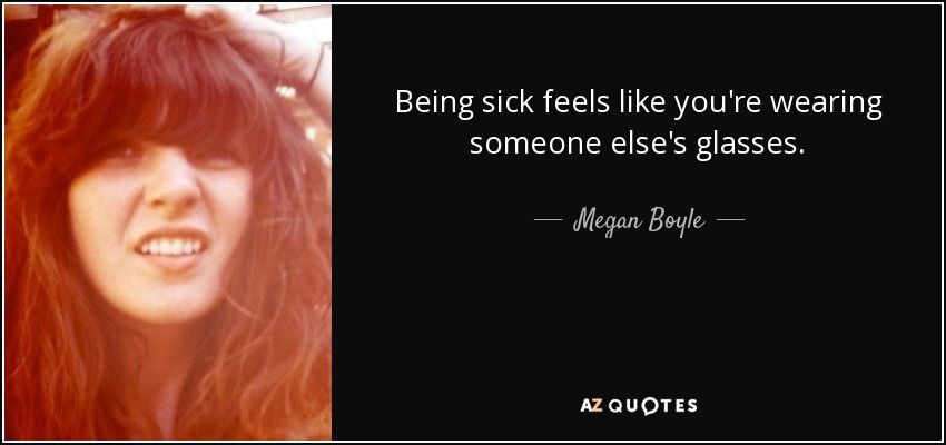 Being sick feels like you're wearing someone else's glasses. - Megan Boyle