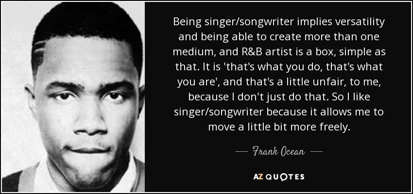 Being singer/songwriter implies versatility and being able to create more than one medium, and R&B artist is a box, simple as that. It is 'that's what you do, that's what you are', and that's a little unfair, to me, because I don't just do that. So I like singer/songwriter because it allows me to move a little bit more freely. - Frank Ocean