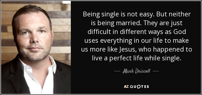 Being single is not easy. But neither is being married. They are just difficult in different ways as God uses everything in our life to make us more like Jesus, who happened to live a perfect life while single. - Mark Driscoll