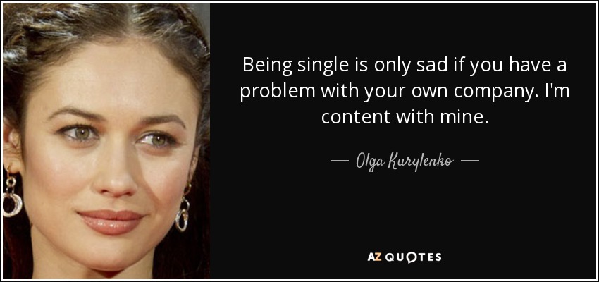 Being single is only sad if you have a problem with your own company. I'm content with mine. - Olga Kurylenko