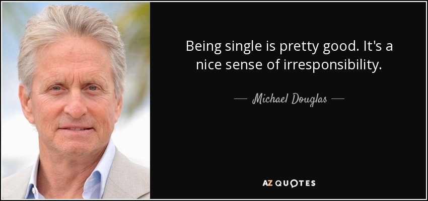 Being single is pretty good. It's a nice sense of irresponsibility. - Michael Douglas