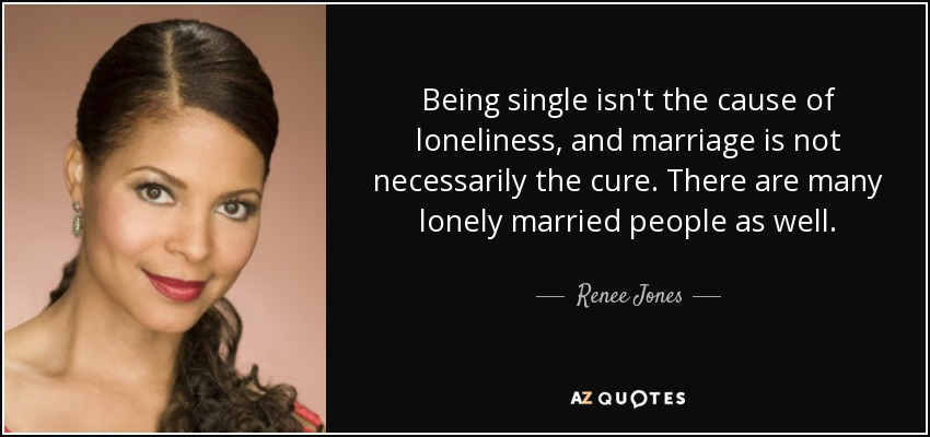 Being single isn't the cause of loneliness, and marriage is not necessarily the cure. There are many lonely married people as well. - Renee Jones