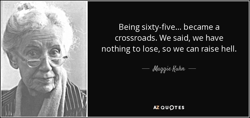 Being sixty-five ... became a crossroads. We said, we have nothing to lose, so we can raise hell. - Maggie Kuhn