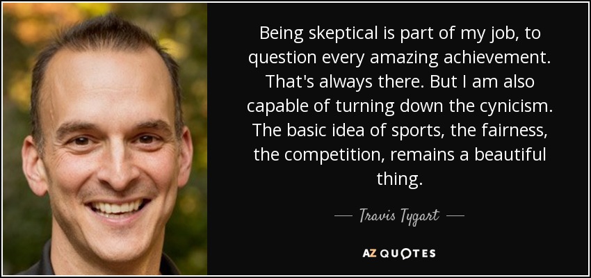 Being skeptical is part of my job, to question every amazing achievement. That's always there. But I am also capable of turning down the cynicism. The basic idea of sports, the fairness, the competition, remains a beautiful thing. - Travis Tygart