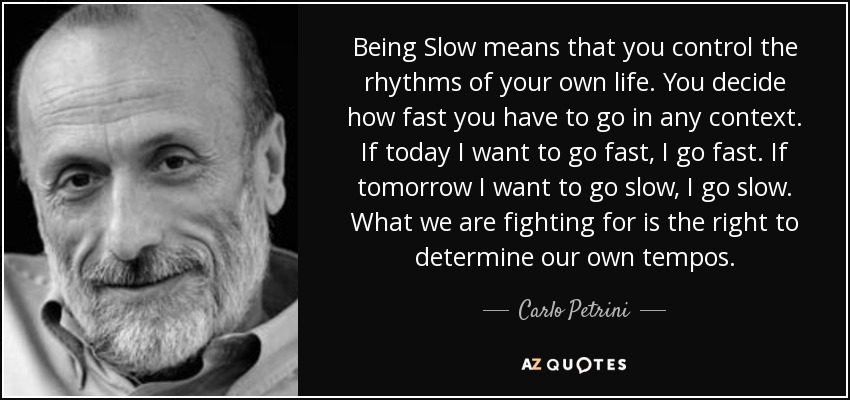 Being Slow means that you control the rhythms of your own life. You decide how fast you have to go in any context. If today I want to go fast, I go fast. If tomorrow I want to go slow, I go slow. What we are fighting for is the right to determine our own tempos. - Carlo Petrini